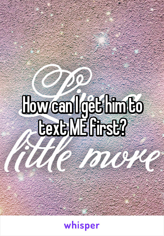 How can I get him to text ME first?