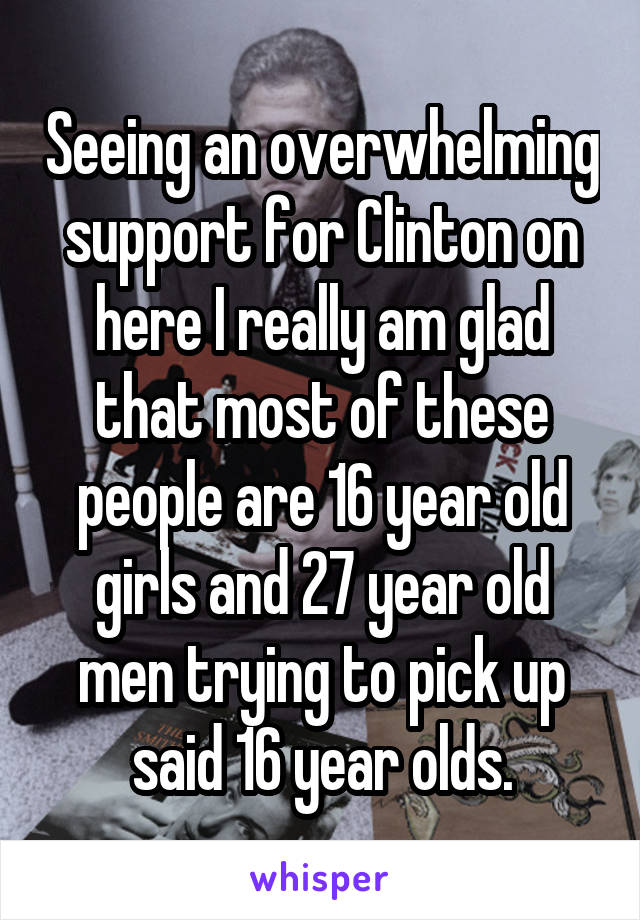 Seeing an overwhelming support for Clinton on here I really am glad that most of these people are 16 year old girls and 27 year old men trying to pick up said 16 year olds.