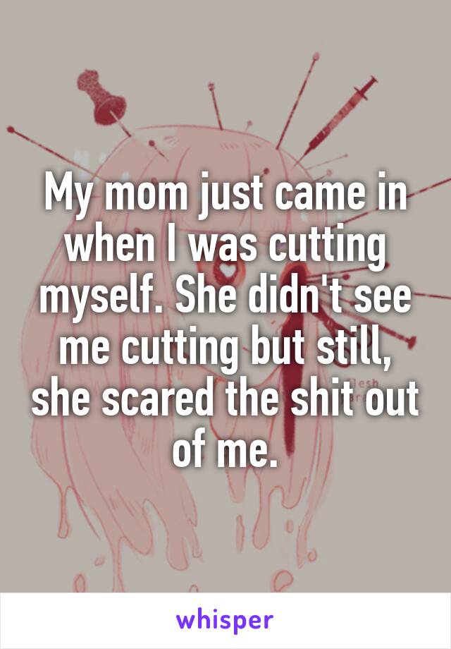 My mom just came in when I was cutting myself. She didn't see me cutting but still, she scared the shit out of me.