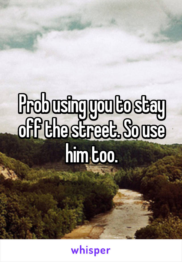 Prob using you to stay off the street. So use him too.