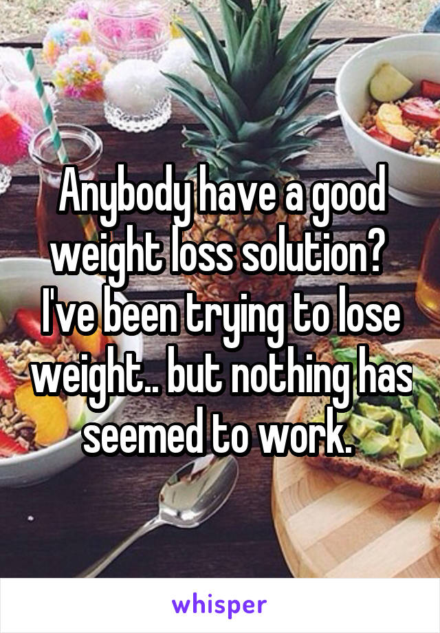 Anybody have a good weight loss solution? 
I've been trying to lose weight.. but nothing has seemed to work. 