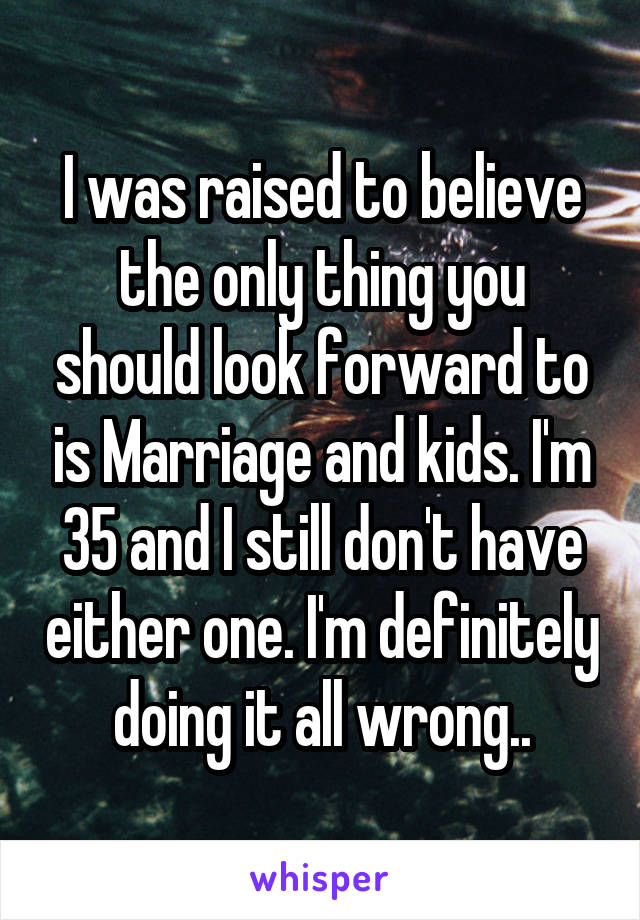 I was raised to believe the only thing you should look forward to is Marriage and kids. I'm 35 and I still don't have either one. I'm definitely doing it all wrong..