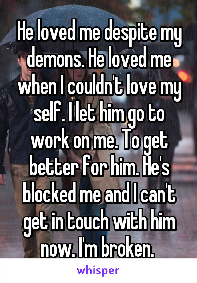 He loved me despite my demons. He loved me when I couldn't love my self. I let him go to work on me. To get better for him. He's blocked me and I can't get in touch with him now. I'm broken. 