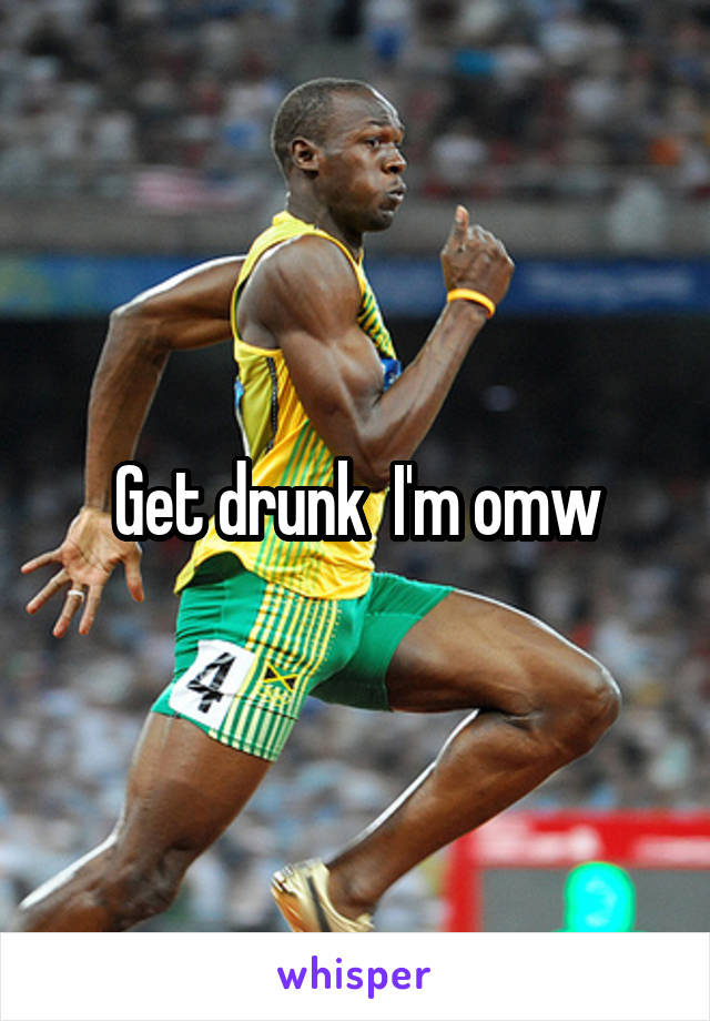 Get drunk  I'm omw
