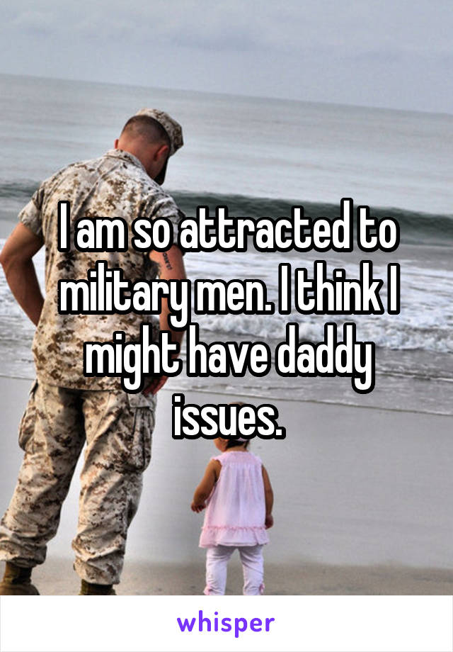 I am so attracted to military men. I think I might have daddy issues.