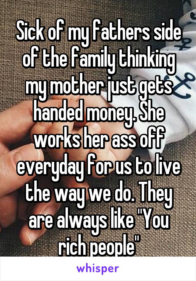 Sick of my fathers side of the family thinking my mother just gets handed money. She works her ass off everyday for us to live the way we do. They are always like "You rich people"