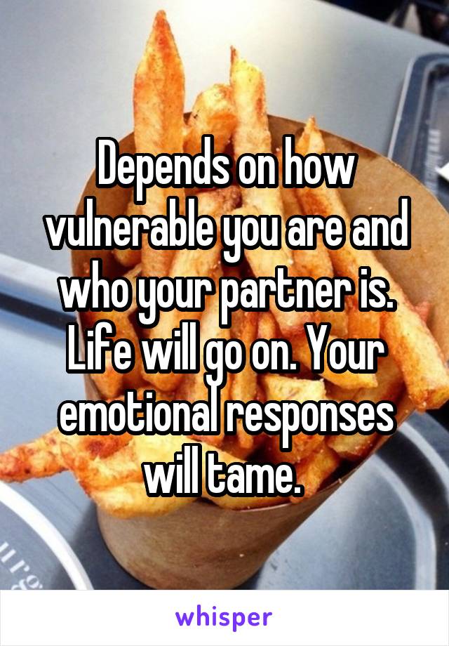 Depends on how vulnerable you are and who your partner is. Life will go on. Your emotional responses will tame. 