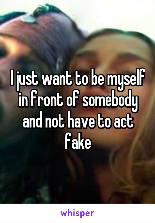 I just want to be myself in front of somebody and not have to act fake