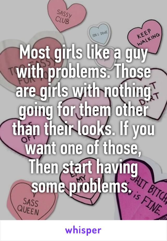 Most girls like a guy with problems. Those are girls with nothing going for them other than their looks. If you want one of those, Then start having some problems. 