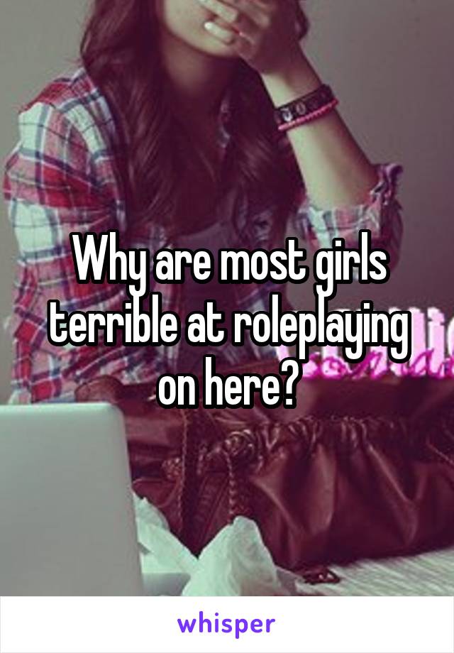 Why are most girls terrible at roleplaying on here?