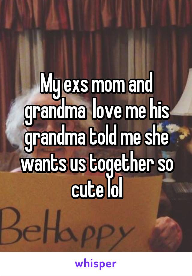 My exs mom and grandma  love me his grandma told me she wants us together so cute lol
