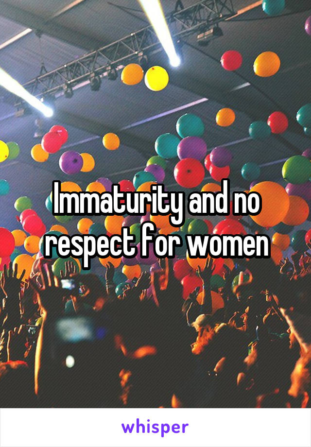 Immaturity and no respect for women