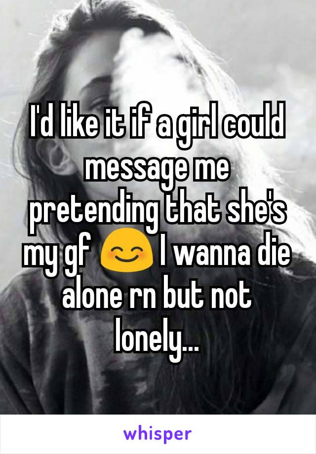 I'd like it if a girl could message me pretending that she's my gf 😊 I wanna die alone rn but not lonely...