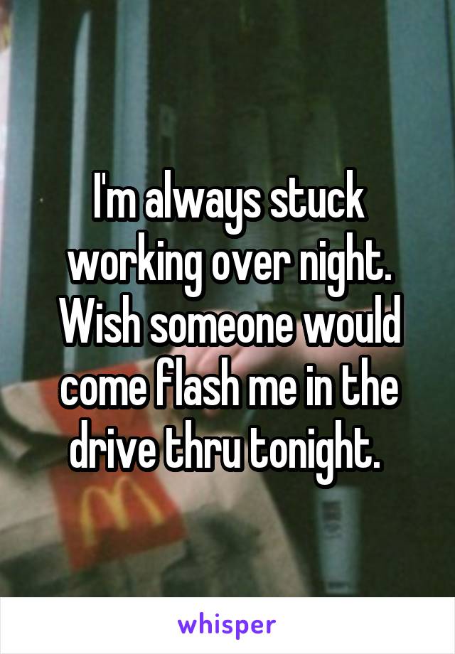 I'm always stuck working over night. Wish someone would come flash me in the drive thru tonight. 