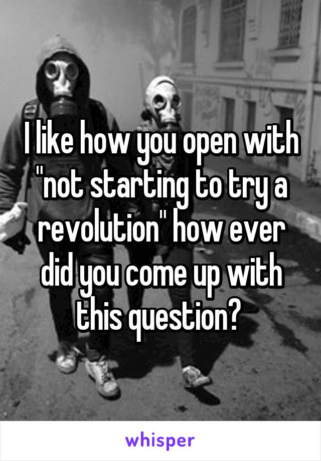 I like how you open with "not starting to try a revolution" how ever did you come up with this question? 