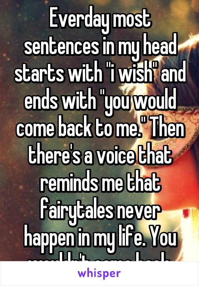 Everday most sentences in my head starts with "i wish" and ends with "you would come back to me." Then there's a voice that reminds me that fairytales never happen in my life. You wouldn't come back.