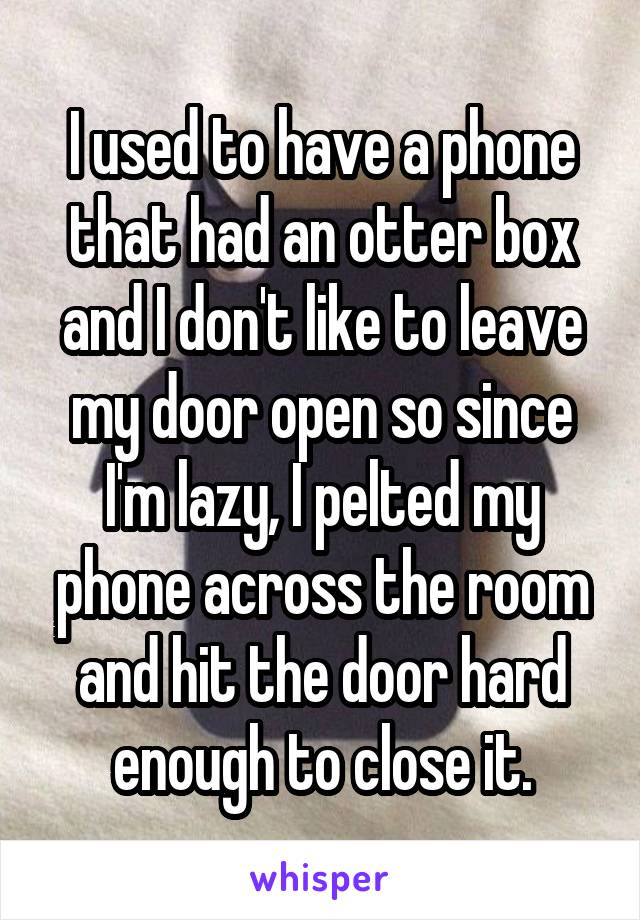 I used to have a phone that had an otter box and I don't like to leave my door open so since I'm lazy, I pelted my phone across the room and hit the door hard enough to close it.