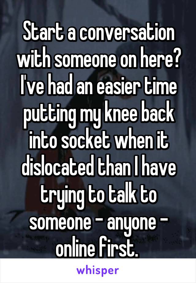 Start a conversation with someone on here? I've had an easier time putting my knee back into socket when it dislocated than I have trying to talk to someone - anyone - online first. 