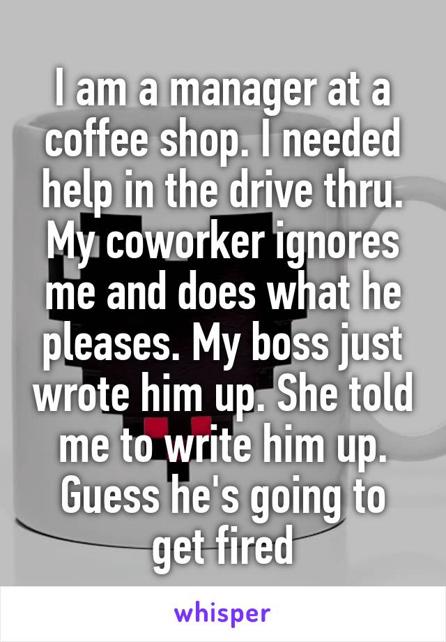 I am a manager at a coffee shop. I needed help in the drive thru. My coworker ignores me and does what he pleases. My boss just wrote him up. She told me to write him up. Guess he's going to get fired