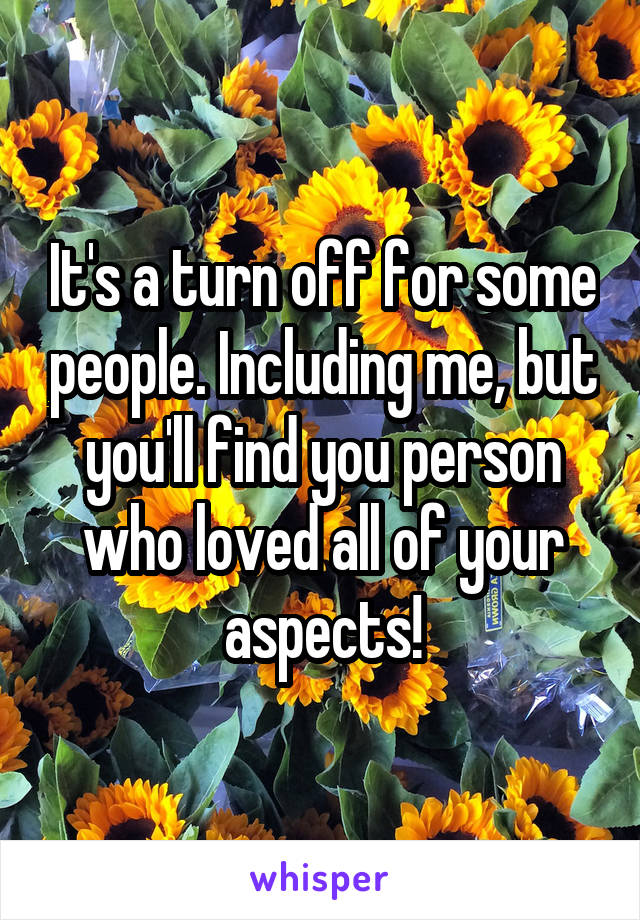 It's a turn off for some people. Including me, but you'll find you person who loved all of your aspects!
