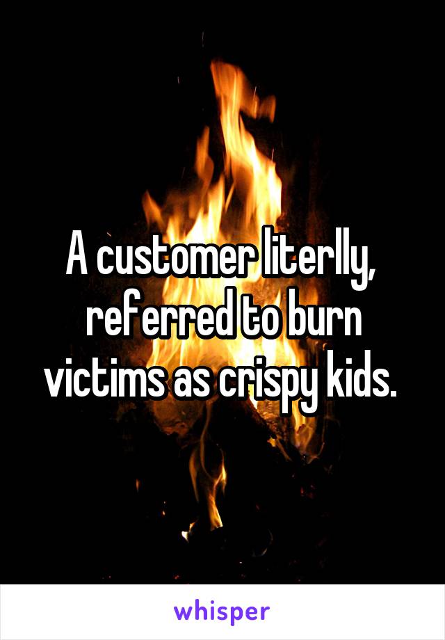 A customer literlly,  referred to burn victims as crispy kids. 