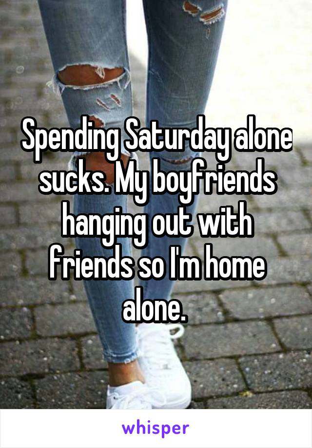Spending Saturday alone sucks. My boyfriends hanging out with friends so I'm home alone. 