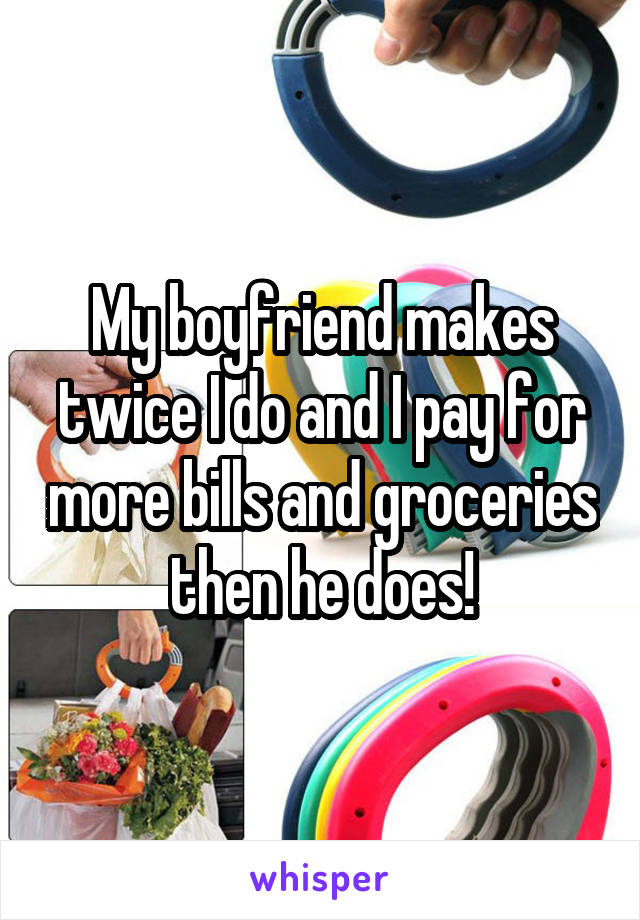 My boyfriend makes twice I do and I pay for more bills and groceries then he does!