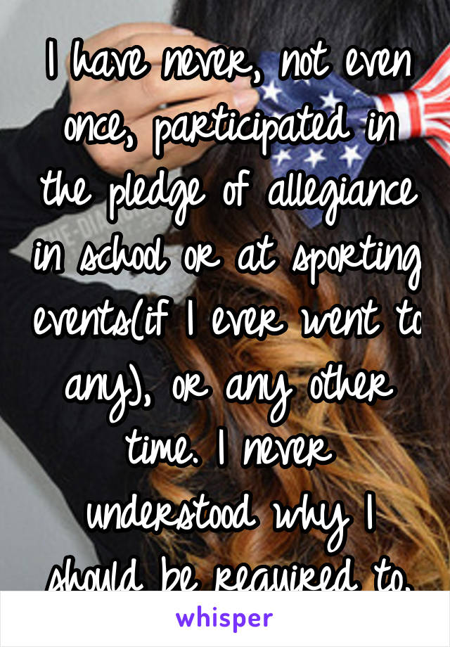 I have never, not even once, participated in the pledge of allegiance in school or at sporting events(if I ever went to any), or any other time. I never understood why I should be required to.