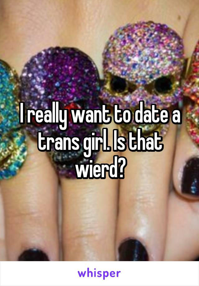 I really want to date a trans girl. Is that wierd?