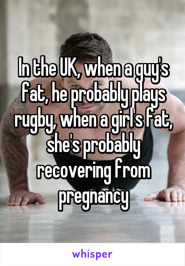 In the UK, when a guy's fat, he probably plays rugby, when a girl's fat, she's probably recovering from pregnancy
