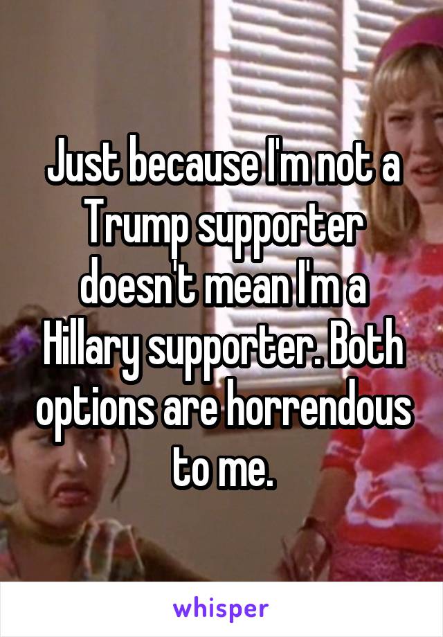 Just because I'm not a Trump supporter doesn't mean I'm a Hillary supporter. Both options are horrendous to me.