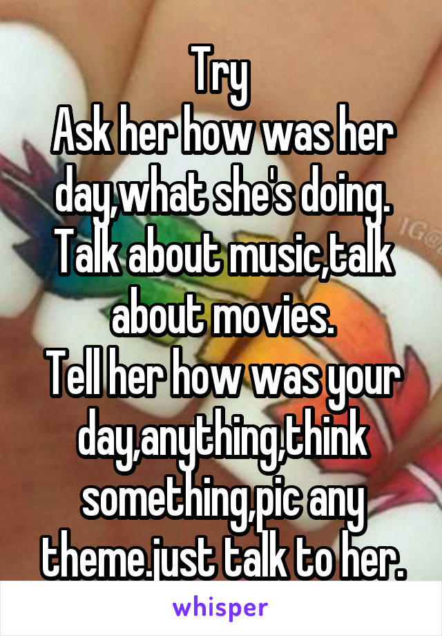 Try 
Ask her how was her day,what she's doing.
Talk about music,talk about movies.
Tell her how was your day,anything,think something,pic any theme.just talk to her.