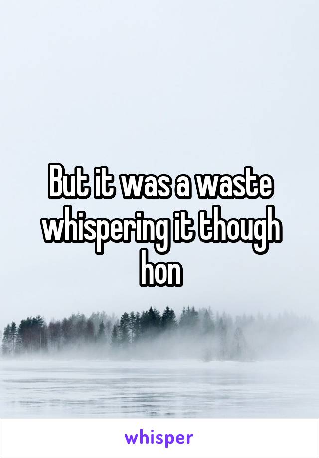 But it was a waste whispering it though hon