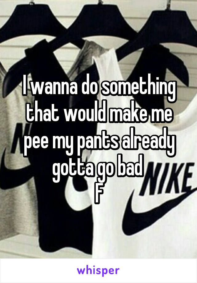 I wanna do something that would make me pee my pants already gotta go bad 
F