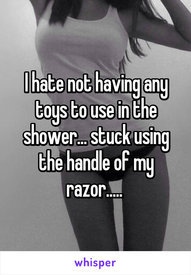 I hate not having any toys to use in the shower... stuck using the handle of my razor..... 