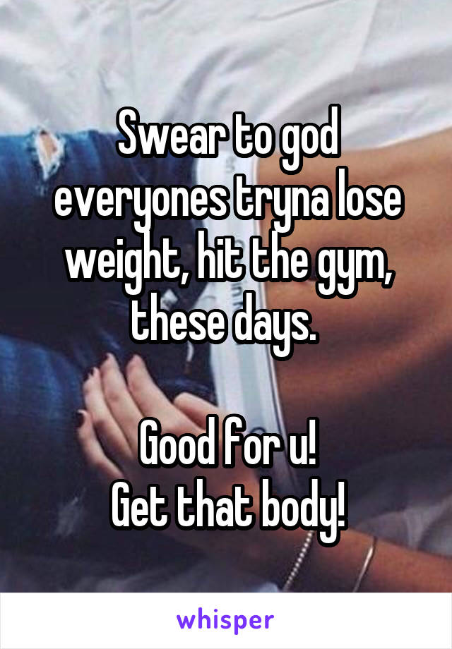 Swear to god everyones tryna lose weight, hit the gym, these days. 

Good for u!
Get that body!