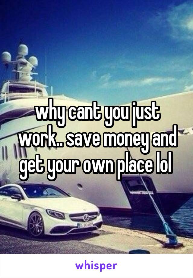 why cant you just work.. save money and get your own place lol 