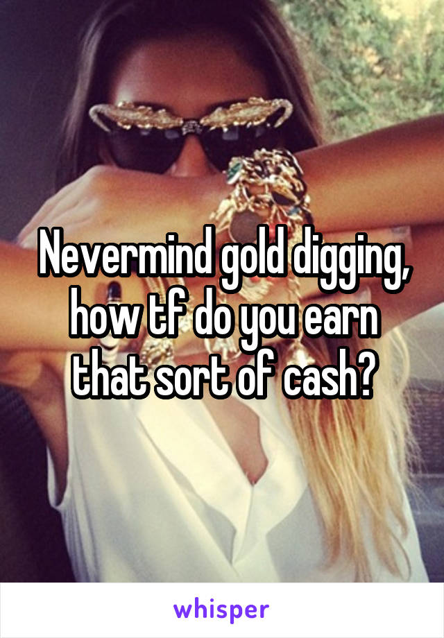 Nevermind gold digging, how tf do you earn that sort of cash?