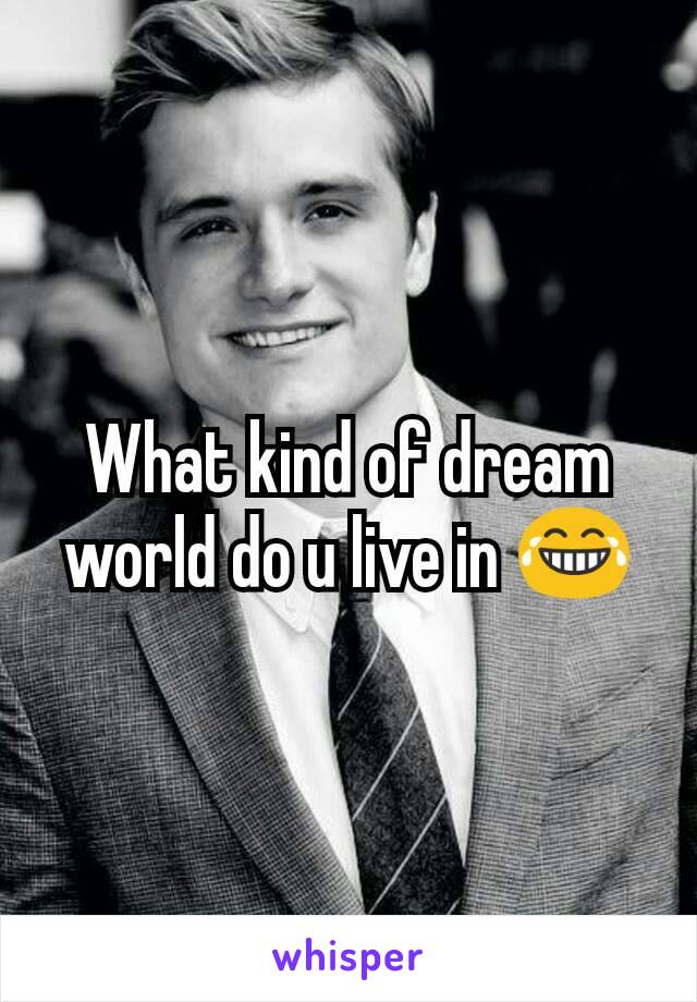 What kind of dream world do u live in 😂