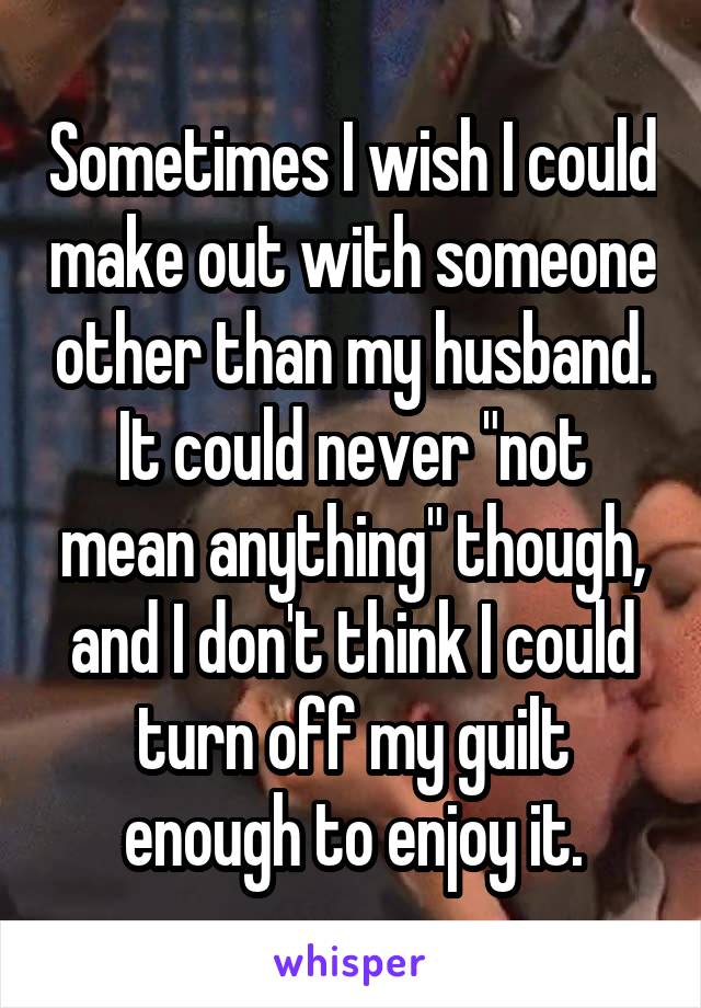 Sometimes I wish I could make out with someone other than my husband. It could never "not mean anything" though, and I don't think I could turn off my guilt enough to enjoy it.