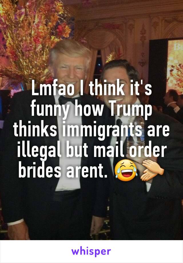 Lmfao I think it's funny how Trump thinks immigrants are illegal but mail order brides arent. 😂👏