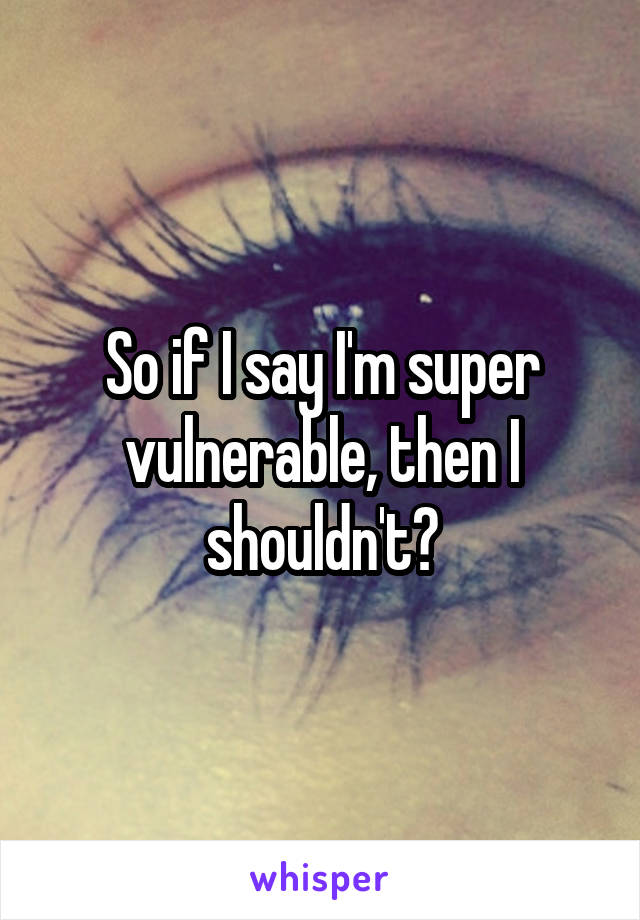 So if I say I'm super vulnerable, then I shouldn't?