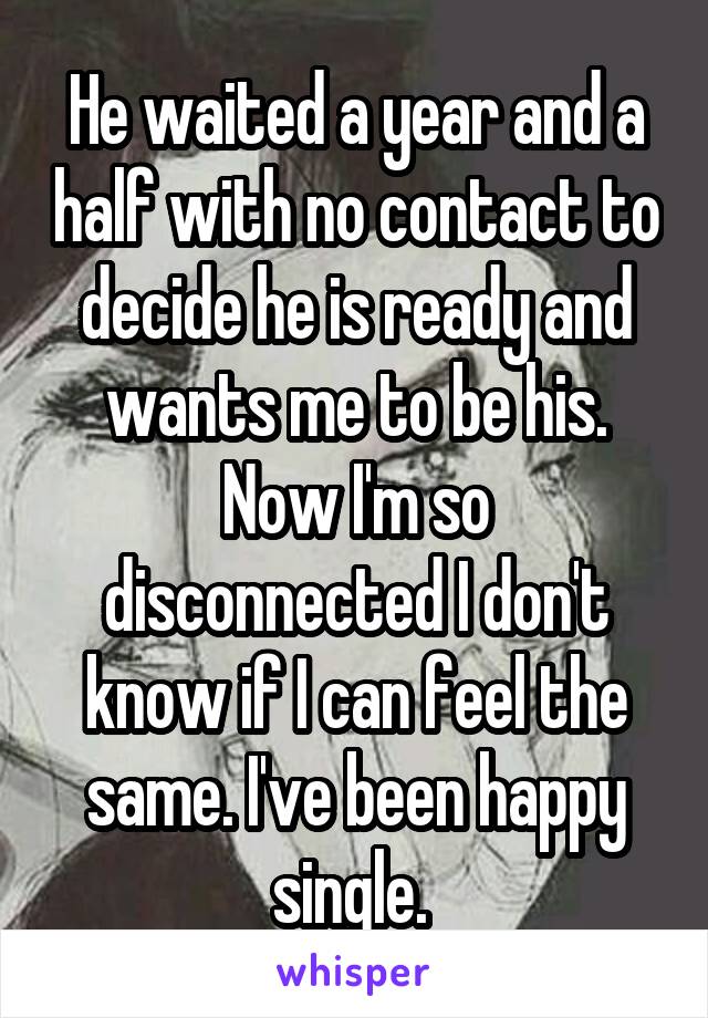 He waited a year and a half with no contact to decide he is ready and wants me to be his. Now I'm so disconnected I don't know if I can feel the same. I've been happy single. 