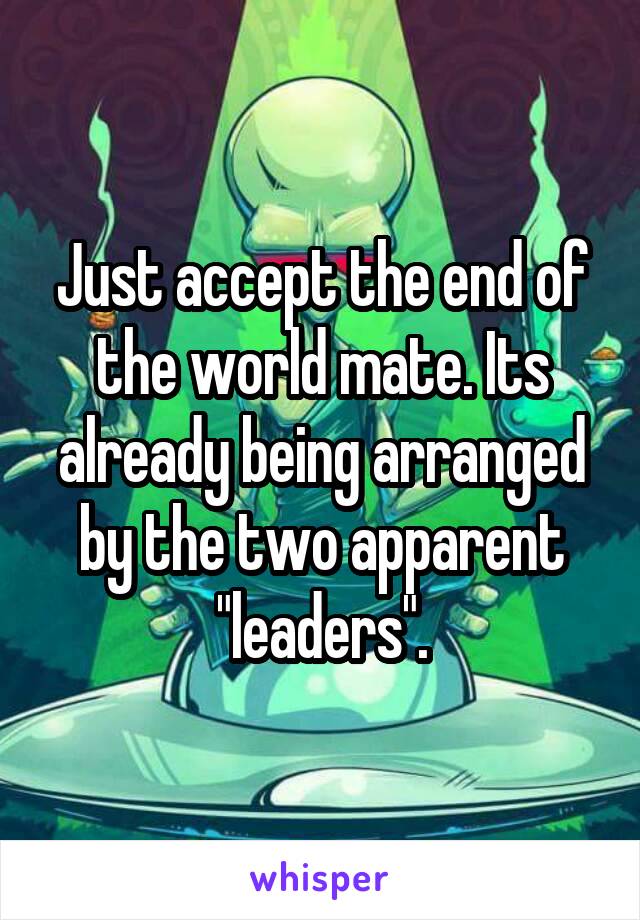 Just accept the end of the world mate. Its already being arranged by the two apparent "leaders".