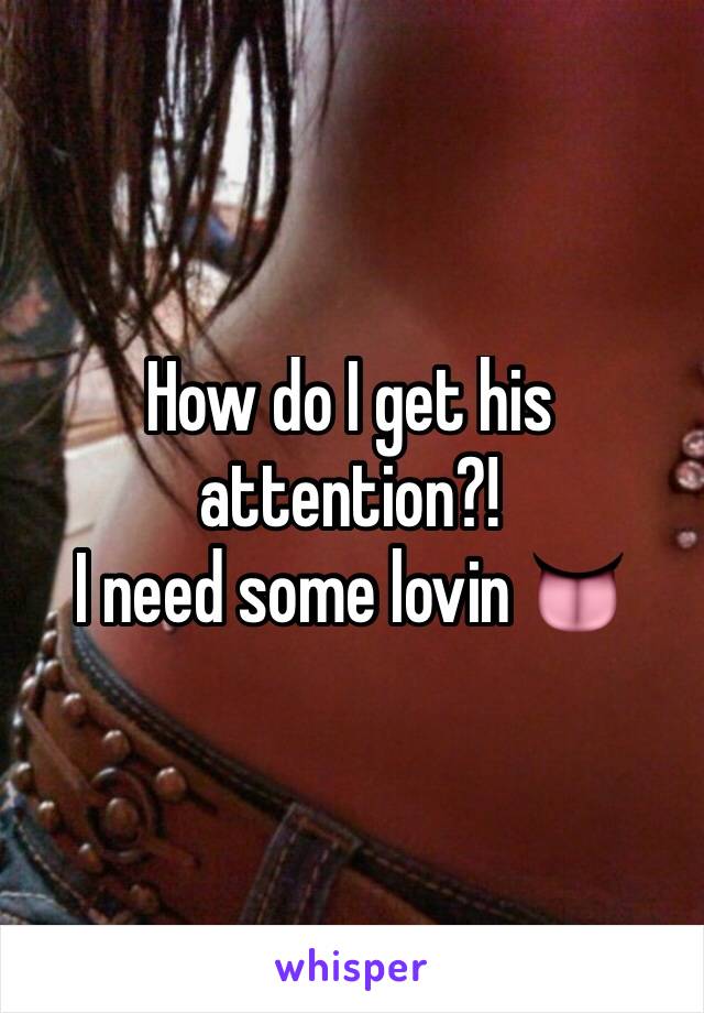 How do I get his attention?! 
I need some lovin 👅