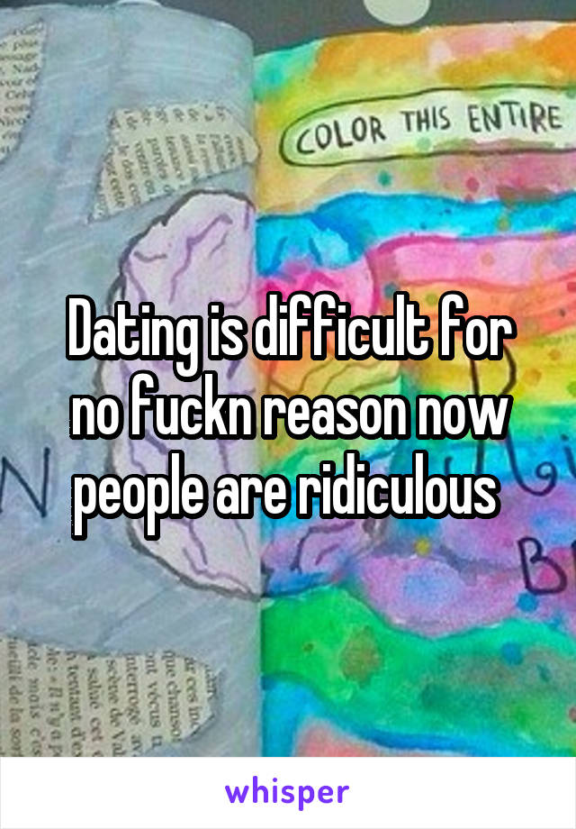 Dating is difficult for no fuckn reason now people are ridiculous 