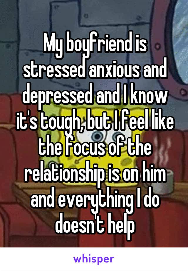 My boyfriend is stressed anxious and depressed and I know it's tough, but I feel like the focus of the relationship is on him and everything I do doesn't help