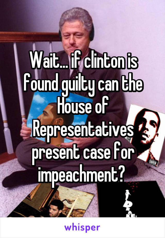 Wait... if clinton is found guilty can the House of Representatives present case for impeachment? 