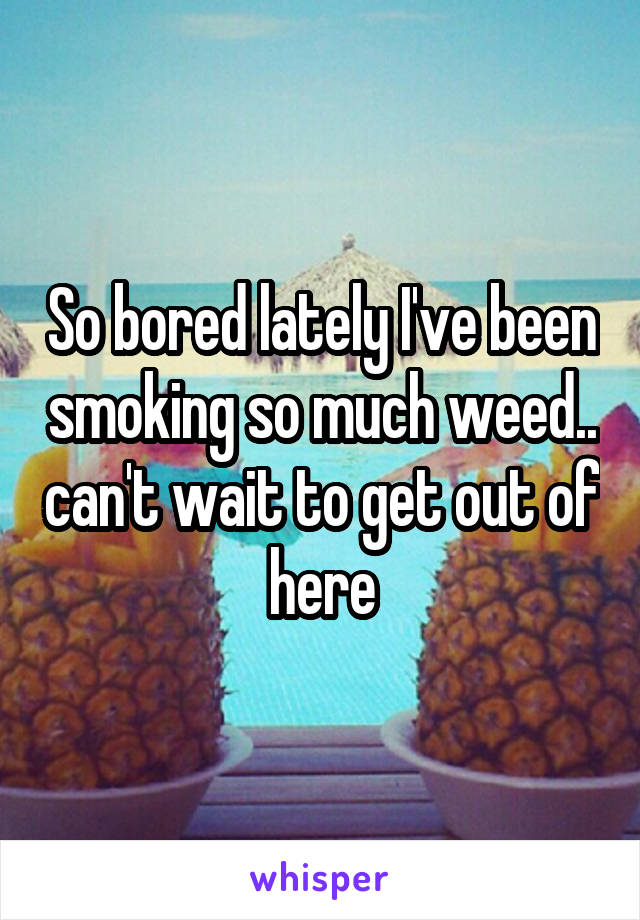 So bored lately I've been smoking so much weed.. can't wait to get out of here