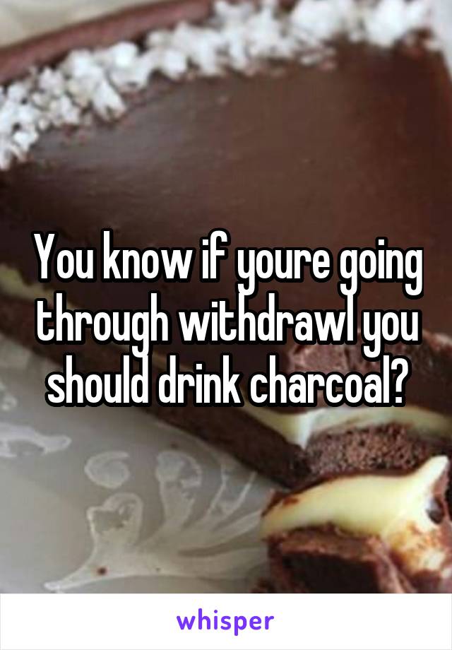 You know if youre going through withdrawl you should drink charcoal?